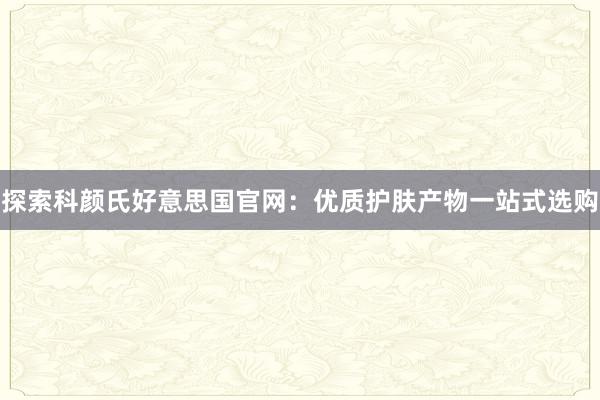 探索科颜氏好意思国官网：优质护肤产物一站式选购