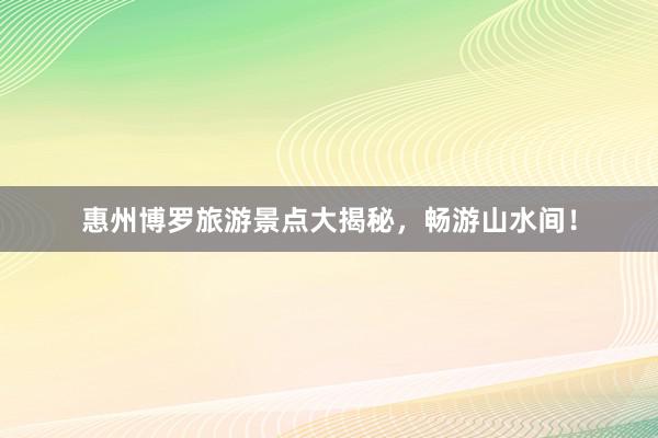 惠州博罗旅游景点大揭秘，畅游山水间！